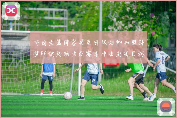 河南女篮阵容再度升级刘帅加盟孙梦昕续约助力新赛季冲击更高目标