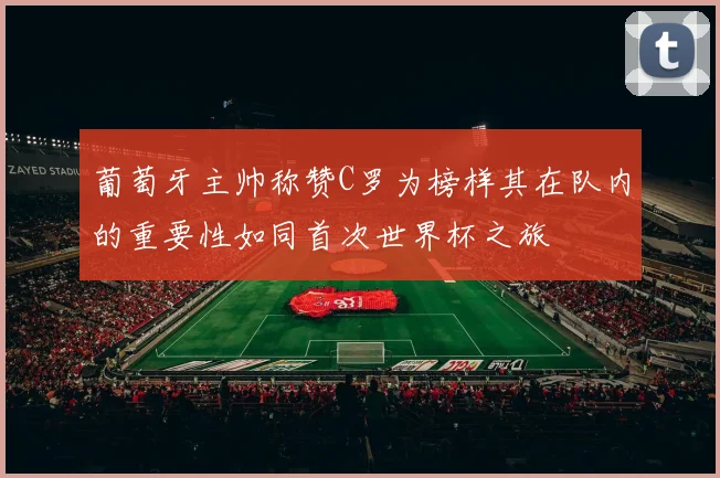 葡萄牙主帅称赞C罗为榜样其在队内的重要性如同首次世界杯之旅