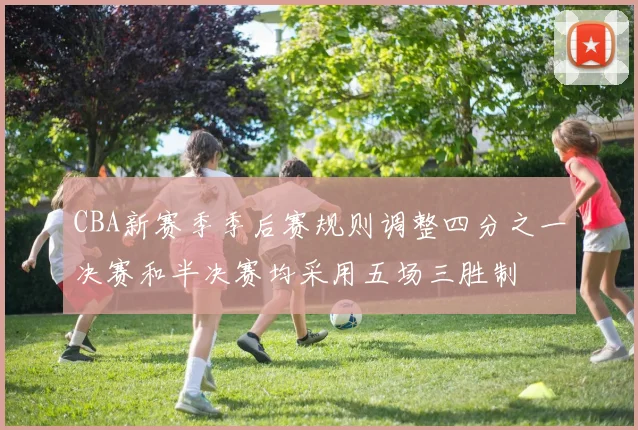 CBA新赛季季后赛规则调整四分之一决赛和半决赛均采用五场三胜制