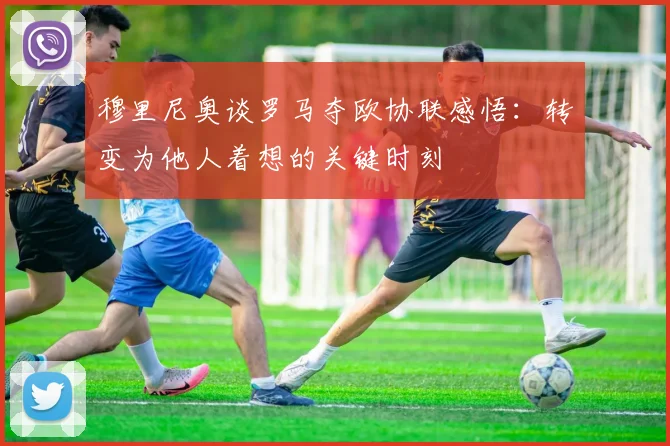 穆里尼奥谈罗马夺欧协联感悟：转变为他人着想的关键时刻