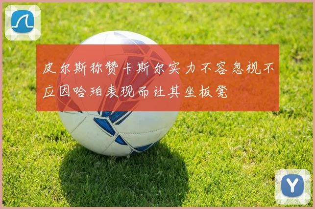 皮尔斯称赞卡斯尔实力不容忽视不应因哈珀表现而让其坐板凳