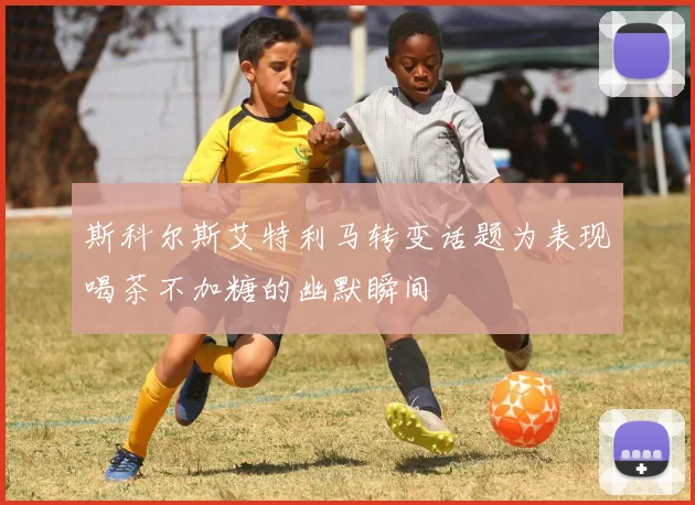 斯科尔斯艾特利马转变话题为表现喝茶不加糖的幽默瞬间