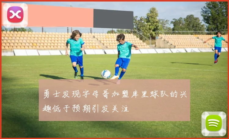 勇士发现字母哥加盟库里球队的兴趣低于预期引发关注