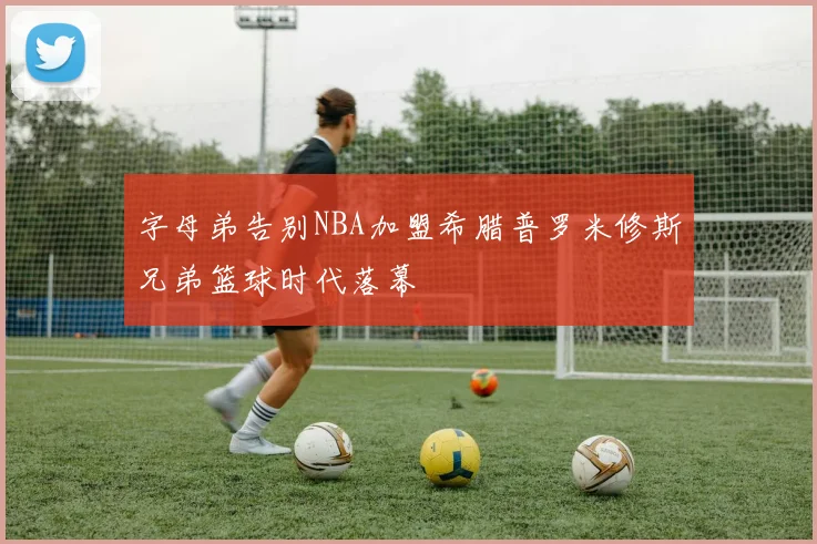 字母弟告别NBA加盟希腊普罗米修斯兄弟篮球时代落幕