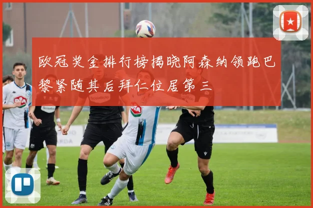 欧冠奖金排行榜揭晓阿森纳领跑巴黎紧随其后拜仁位居第三