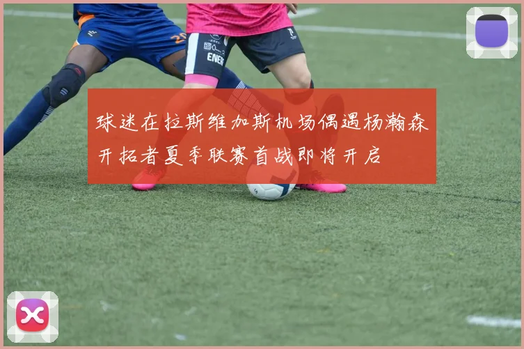 球迷在拉斯维加斯机场偶遇杨瀚森开拓者夏季联赛首战即将开启