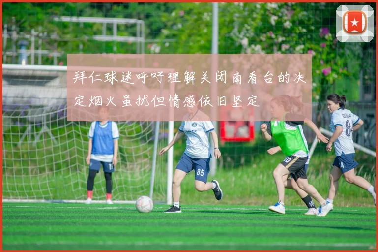 拜仁球迷呼吁理解关闭南看台的决定烟火虽扰但情感依旧坚定