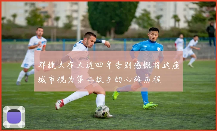 邓捷夫在大连四年告别感慨将这座城市视为第二故乡的心路历程
