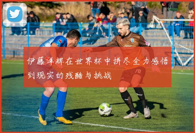 伊藤洋辉在世界杯中拼尽全力感悟到现实的残酷与挑战