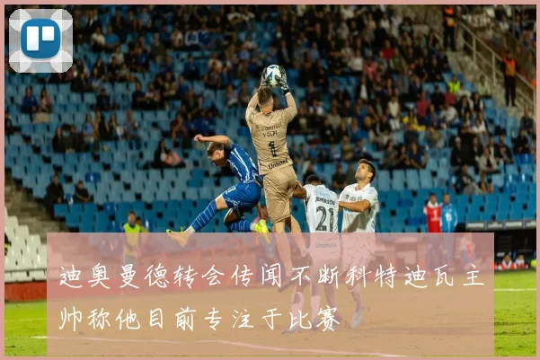 迪奥曼德转会传闻不断科特迪瓦主帅称他目前专注于比赛