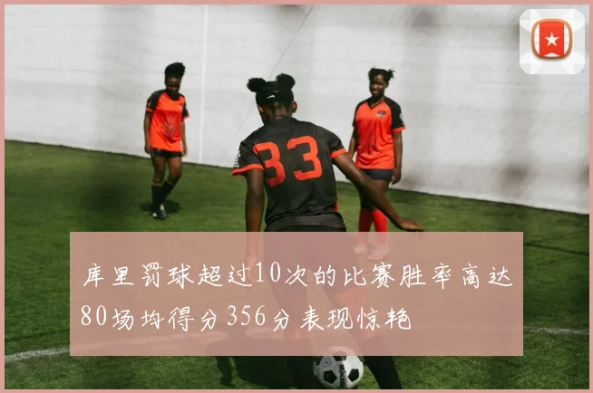 库里罚球超过10次的比赛胜率高达80场均得分356分表现惊艳