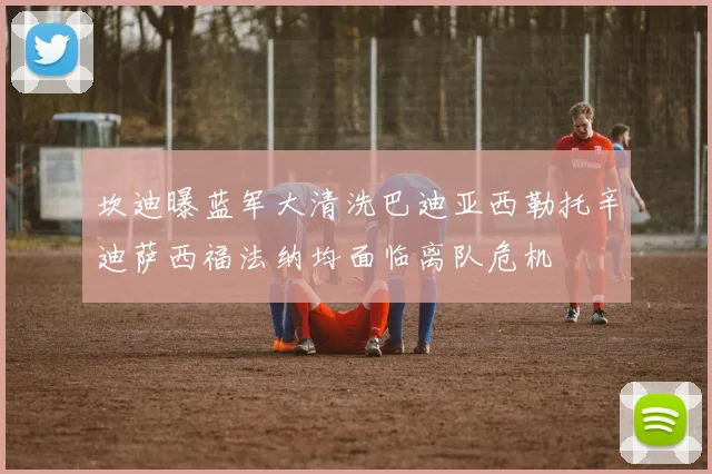 坎迪曝蓝军大清洗巴迪亚西勒托辛迪萨西福法纳均面临离队危机