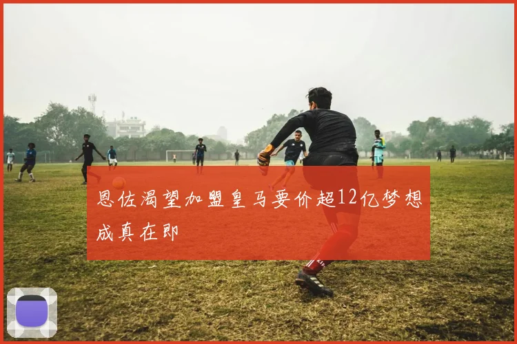 恩佐渴望加盟皇马要价超12亿梦想成真在即