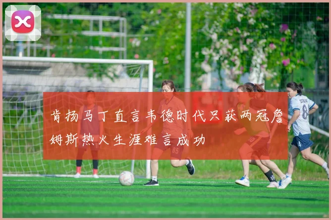 肯扬马丁直言韦德时代只获两冠詹姆斯热火生涯难言成功