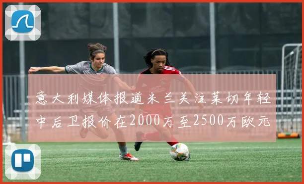 意大利媒体报道米兰关注莱切年轻中后卫报价在2000万至2500万欧元之间
