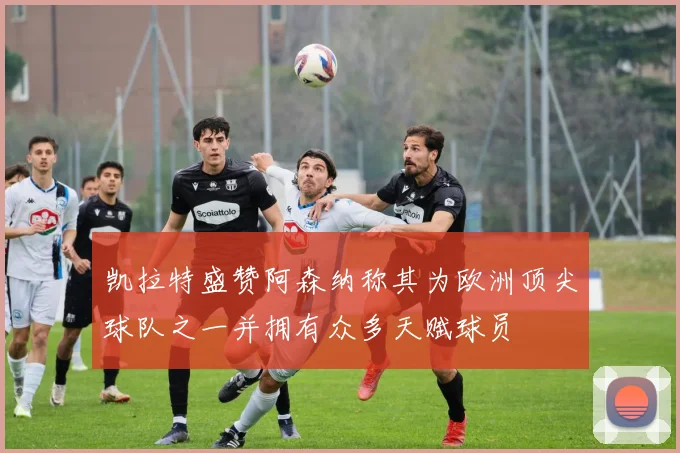凯拉特盛赞阿森纳称其为欧洲顶尖球队之一并拥有众多天赋球员