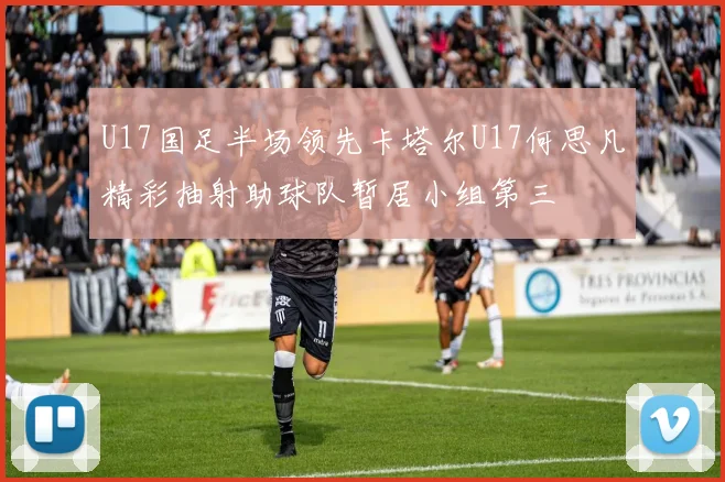 U17国足半场领先卡塔尔U17何思凡精彩抽射助球队暂居小组第三