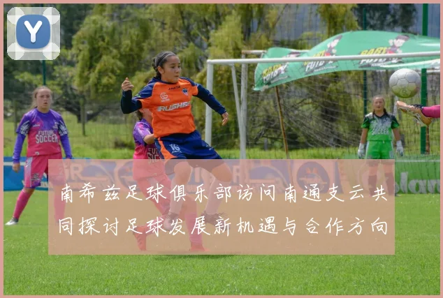 南希兹足球俱乐部访问南通支云共同探讨足球发展新机遇与合作方向