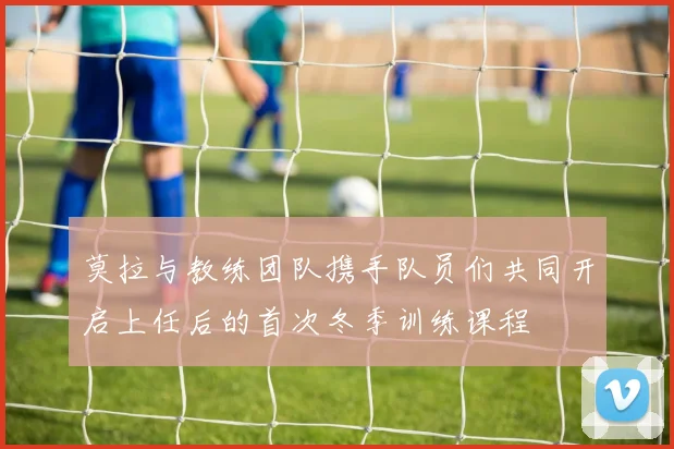 莫拉与教练团队携手队员们共同开启上任后的首次冬季训练课程