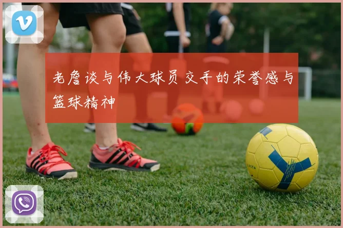 老詹谈与伟大球员交手的荣誉感与篮球精神
