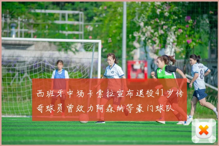 西班牙中场卡索拉宣布退役41岁传奇球员曾效力阿森纳等豪门球队