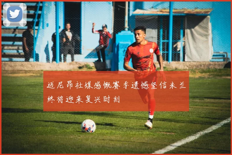 迈尼昂社媒感慨赛季遗憾坚信米兰终将迎来复兴时刻