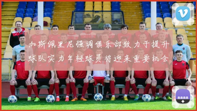 加斯佩里尼强调俱乐部致力于提升球队实力年轻球员将迎来重要机会