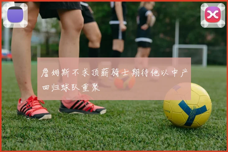 詹姆斯不求顶薪骑士期待他以中产回归球队重聚